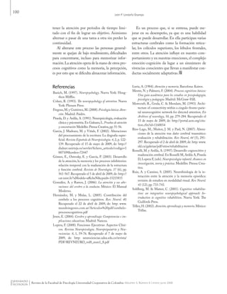 100
León P. Londoño Ocampo
Revista de la Facultad de Psicología Universidad Cooperativa de Colombia -Volumen 5, Número 8 / enero-junio 2009
tener la atención por periodos de tiempo limi-
tado con el fin de lograr un objetivo. Asimismo
alternar o pasar de una tarea a otra sin perder la
continuidad.
Al alterarse este proceso las personas general-
mente se quejan de bajo rendimiento, dificultades
para concentrarse, incluso para memorizar infor-
mación.La atención opera de la mano de otros pro-
cesos cognitivos como la memoria, la percepción,
es por esto que se dificulta almacenar información.
Es un proceso que, si se entrena, puede me-
jorar en su desempeño, ya que es una habilidad
que se puede desarrollar. En ella participan varias
estructuras cerebrales como la formación reticu-
lar, los colículos superiores, los lóbulos frontales,
entre otros. La atención influye en nuestro com-
portamiento y en nuestras emociones, el complejo
emoción-cognición da lugar a un sinnúmero de
vivencias conscientes que llevan a manifestar con-
ductas socialmente adaptativas.
Referencias
Banich, M. (1997). Neuropsychology. Nueva York: Houg-
thon Mifflin.
Cohen, R. (1993). The neuropsychology of attention. Nueva
York: Plenum Press.
Fregoso,M.y Gutiérrez,M.(2008).Psicología básica: Aten-
ción. Madrid: Paidós.
Pineda, D. y Ardila, A. (1991). Neuropsicología, evaluación
clínica y psicometría.En Galeano,L.Pruebas de atención
y concentración Medellín: Prensa Creativa,pp.51-56.
García, J. Madrazo, M. y Viñals, F. (2002). Alteraciones
del procesamiento de la escritura: La disgrafía super-
ficial. Revista Española de Neuropsicología. 4, 2, p. 122-
139. Recuperado el 15 de mayo de 2009, de: http://
dialnet.unirioja.es/servlet/fichero_articulo?codigo=1
007109&orden=72447
Gómez, E., Ostrosky, E. y García, P. (2003). Desarrollo
de la atención, la memoria y los procesos inhibitorios:
relación temporal con la maduración de la estructura
y función cerebral. Revista de Neurología, 37 (6), pp.
561-567.Recuperado el 5 de abril de 2009,de: http://
cat.inist.fr/?aModele=afficheN&cpsidt=15215815
González, A. y Ramos, J. (2006). La atención y sus alte-
raciones: del cerebro a la conducta. México: El Manual
Moderno.
Hernández, M. y Mulas, L. (2005). Contribución del
cerebelo a los procesos cognitivos. Rev. Neurol. 40.
Recuperado el 22 de abril de 2009, de: http: www.
mundoingenio.com.ar/Articulos%20pdf/cerebelo-
procesoscognitivos.pdf
Jesen, E. (2004). Cerebro y aprendizaje: Competencias e im-
plicaciones educativas. Madrid: Nancea.
Lopera, F. (2008). Funciones Ejecutivas: Aspectos Clíni-
cos. Revista Neuropsicología, Neuropsiquiatría y Neu-
rociencias. 8, 1, 59-76. Recuperado el 7 de mayo de
2009, de: http: neurociencias.udea.edu.co/revista/
PDF/REVNEURO_vol8_num1_8.pdf
Luria, A. (1984). Atención y memoria. Barcelona: Kairos.
Mestre, N. y Palmero, F. (2004). Procesos cognitivos básicos:
Una guía académica para los estudios en psicopedagogía,
psicología y pedagogía. Madrid: McGraw-Hill.
Morecraft, R., Geula, C. & Mesulam, M. (1993). Archi-
tecture of connectivity within a cingulo-fronto-parie-
tal neurocognitive network for directed attention. En
Archives of neurology, 50, pp. 279-284. Recuperado el
15 de mayo de 2009, de: http://portal.acm.org/cita-
tion.cfm?id=1160034
Ríos-Lago, M., Muñoz, J. M. y Paúl, N. (2007). Altera-
ciones de la atención tras daño cerebral traumático:
evaluación y rehabilitación. Rev Neurol, 44 (5), 291-
297. Recuperado el 2 de abril de 2009, de: http: www.
sld.cu/galerias/pdf/sitios/rehabilitacion
Rosselli, M. y Ardila, A. (1997). Desarrollo cognoscitivo y
maduración cerebral.En Rosselli M,Ardila A,Pineda
D, Lopera F, (eds). Neuropsicología infantil. Avances en
investigación, teoría y práctica. Medellín: Prensa Crea-
tiva.
Ruiz, A. y Cansino, S. (2005). Neurofisiología de la in-
teracción entre la atención y la memoria episódica:
revisión de estudios en modalidad visual. Rev Neurol.
41 (12), pp. 733-743.
Sohlberg, M. & Mateer, C. (2001). Cognitive rehabilita-
tion: an integrative neuropsychological approach: In-
troduction to cognitive rehabilition. Nueva York: The
Guilfords Press.
Téllez,H.(2002).Atención, aprendizaje y memoria.México:
Trillas.
Pensando Psicologia Vol5 Num8.indd 100 02/09/2010 06:49:52 a.m.
 