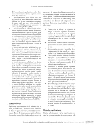 93
La atención: un proceso psicológico básico
Revista de la Facultad de Psicología Universidad Cooperativa de Colombia - Volumen 5, Número 8 / enero-junio 2009
•	 El Span o volumen de aprehensión: se refiere al nú-
mero de elementos evocados tras la primera presen-
tación de la información.
•	 La atención focalizada: es una función básica para
la realización de nuevos aprendizajes; se refiere a la
habilidad para dar una respuesta discreta, simple y
de manera estable ante uno o varios estímulos. Es
también la habilidad para enfocar la atención a un
estímulo (Sohlberg & Mateer, 2001).
•	 La atención sostenida: es la habilidad para mante-
ner una respuesta conductual durante una actividad
continua o repetitiva; es la atención focalizada que se
extiende por un tiempo mucho mayor.Esta habilidad
se requiere para mantener una conversación, realizar
una tarea en casa o el trabajo, se utiliza para realizar
actividades por largos periodos. Es también la capa-
cidad de mantener una respuesta de forma consis-
tente durante un periodo prolongado (Sohlberg &
Mateer, 2001).
•	 La atención selectiva: incluye la habilidad para rea-
lizar continuamente una tarea en presencia de dis-
tractores.Se requiere para seguir una conversación de
temas variados y para inhibir respuestas inadecuadas
o perseverativas. Es también la capacidad para selec-
cionar, de entre varias posibles, la información rele-
vante a procesar. La atención selectiva procesa sólo
parte de la información.
•	 La atención alternante: es la habilidad para ejecutar
tareas que requieran cambiar rápidamente de un gru-
po de respuestas a otro. Es precursora de la atención
dividida. Estas habilidades se requieren para el man-
tenimiento de la atención en presencia de distracto-
res. Este componente atencional requiere o implica
redirección de la atención y cambios repetidos en
la demanda de las tareas. También se entiende por
atención alternante la capacidad que permite poder
cambiar el foco atencional entre tareas que implican
requerimientos cognitivos diferentes (Sohlberg &
Mateer,citados por Ríos-Lago,Muñoz y Paúl,2007).
•	 La atención dividida: es la habilidad para responder
simultáneamente a dos tareas de atención selectiva.
Es el nivel más elevado y difícil del área de la aten-
ción/concentración. Por ejemplo, al igual que, mien-
tras se escucha la radio o se conversa mientras se lee
el periódico.Es la capacidad de atender a dos cosas al
mismo tiempo. Habilidad para distribuir los recursos
atencionales entre diferentes tareas (Sohlberg & Ma-
teer, citados por Ríos-Lago, Muñoz y Paúl, 2007).
Características
Dentro del procesamiento de la información, es
decir, la codificación y el análisis de los estímulos,
la atención opera de manera particular en compa-
ración al resto de los procesos cognitivos básicos
(memoria, percepción), independientemente de
que ocurra de manera simultánea con otros. A su
vez, posee características propias, particulares, las
cuales ayudan a comprender mejor su funcionali-
dad dentro de la ejecución de actividades y tareas
demandadas por el medio y la adaptación de las
personas. Entre estas características se destacan
tales como:
•	 Orientación: se refiere a la capacidad de
dirigir los recursos cognitivos a objetos o
eventos de importancia para la supervi-
vencia del organismo. Por ejemplo, decidir
voluntariamente leer un cuento o escuchar
una melodía.
•	 Focalización: tiene que ver con la habilidad
para centrase en unos cuantos estímulos a
la vez.
•	 Concentración: se refiere a la cantidad de re-
cursos de atención que se dedican a una ac-
tividad o a un fenómeno mental específicos.
•	 Ciclicidad: la atención también se encuen-
tra sujeta a los ciclos básicos de actividad
y descanso; en condiciones de libre curso,
se observan variaciones con periodos de 90
minutos, aproximadamente.
•	 Intensidad: la atención puede expresarse
en diferentes grados: desde lo más cer-
cano al desinterés hasta la concentración
profunda. La intensidad de la atención se
relaciona principalmente con el grado de
interés y de significado de la información.
El grado de intensidad es lo que se deno-
mina “grado de concentración”.
•	 Estabilidad: puede observarse en el tiempo
que una persona permanece atendiendo a
una información o actividad. En los niños
pequeños no se observa una capacidad
para permanecer realizando una actividad
de manera ininterrumpida por espacios de
más de 15 a 20 minutos. Cuando inician
la educación preescolar, la estabilidad de
su atención aumenta gradualmente hasta
alcanzar periodos de más de una hora en
el adulto.
Modelos explicativos
Gracias a la intuición y a las experiencias pre-
vias, las personas pueden dar una respuesta a la
Pensando Psicologia Vol5 Num8.indd 93 02/09/2010 06:49:51 a.m.
 
