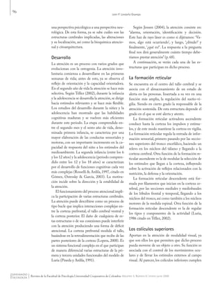 96
León P. Londoño Ocampo
Revista de la Facultad de Psicología Universidad Cooperativa de Colombia -Volumen 5, Número 8 / enero-junio 2009
una perspectiva psicológica a una perspectiva neu-
rológica. De esta forma, ya se sabe cuáles son las
estructuras cerebrales implicadas, las alteraciones
y su localización, así como la bioquímica atencio-
nal y citoarquitectura.
Desarrollo
La atención es un proceso con varios grados que
evolucionan con la ontogenia. La atención invo-
luntaria comienza a desarrollarse en las primeras
semanas de vida; antes de esto, ya se observa el
reflejo de orientación y la capacidad orientadora.
En el segundo año de vida la atención se hace más
selectiva. Según Téllez (2002), durante la infancia
y la adolescencia se desarrolla la atención,se dirige
hacia estímulos relevantes y se hace más flexible.
Los estudios del desarrollo durante la niñez y la
adolescencia han mostrado que las habilidades
cognitivas maduran y se vuelven más eficientes
durante este periodo. La etapa comprendida en-
tre el segundo mes y el sexto año de vida, deno-
minada primera infancia, se caracteriza por una
mayor elaboración de las conductas sensoriales y
motoras, con un importante incremento en la ca-
pacidad de respuesta del niño a los estímulos del
medioambiente. La segunda infancia (entre los 6
y los 12 años) y la adolescencia (periodo compren-
dido entre los 12 y los 18 años) se caracterizan
por el desarrollo de funciones cognitivas cada vez
más complejas (Rosselli & Ardila, 1997, citado en
Gómez, Ostrosky & García, 2003). La motiva-
ción incide sobre la dirección y la estabilidad de
la atención.
El funcionamiento del proceso atencional impli-
ca la participación de varias estructuras cerebrales.
La atención puede describirse como un proceso de
tipo bucle que implica interacciones complejas en-
tre la corteza prefrontal, el tallo cerebral ventral y
la corteza posterior. El daño de cualquiera de es-
tas estructuras o de sus conexiones puede interferir
con la atención produciendo una forma de déficit
atencional. La corteza prefrontal modula el tallo,
basándose en la retroalimentación que recibe de las
partes posteriores de la corteza (Lopera, 2008). Es
un sistema funcional complejo en el que participan
de manera diferencial varias estructuras de la pri-
mera y tercera unidades funcionales del modelo de
Luria (Pineda y Ardila, 1991).
Según Jensen (2004), la atención consiste en:
“alarma, orientación, identificación y decisión.
Este haz de rayo láser es como si dijéramos: ‘Va-
mos, algo está ocurriendo’, y luego, ‘¿dónde?’ y
finalmente, ‘¿qué es?’. La respuesta a la pregunta
final nos dirá generalmente cuánto tiempo debe-
ríamos prestar atención”(p. 68).
A continuación, se verán cada una de las es-
tructuras que participan en dicho proceso.
La formación reticular
Se encuentra en el centro del tallo cerebral y se
asocia con el almacenamiento de un estado de
alerta en las personas. Insertada a su vez en una
función más amplia, la regulación del sueño-vi-
gilia. Siendo en cierto grado la responsable de la
atención sostenida. De esta estructura depende el
grado en el que se esté alerta y atento.
La formación reticular activadora ascendente
conduce hasta la corteza los impulsos y estímu-
los, y de este modo mantiene la corteza en vigilia.
La formación reticular regula la entrada de infor-
mación sensorial, primero pasando por las seccio-
nes superiores del tronco encefálico, haciendo un
relevo en los núcleos del tálamo y llegando a la
corteza cerebral. Otra función de la formación re-
ticular ascendente es la de modular la selección de
los estímulos que llegan a la corteza, influyendo
sobre la activación de reflejos relacionados con la
nutrición, la defensa y la orientación.
La formación reticular descendente está for-
mada por filamentos que inician en la corteza ce-
rebral, por las secciones mediales y mediobasales
de los lóbulos frontal y temporal, llegando a los
núcleos del tronco,así como también a los núcleos
motores de la medula espinal. Otra función de la
formación reticular descendente es la de regular
los tipos y componentes de la actividad (Luria,
1986 citado en Téllez, 2002).
Los colículos superiores
Aportan en la atención de modalidad visual, ya
que son ellos los que permiten que dicho proceso
pueda moverse de un objeto a otro. Su función es
asociada con el control de los movimientos ocu-
lares y de llevar los estímulos externos al campo
visual. Al parecer, los colículos inferiores cumplen
Pensando Psicologia Vol5 Num8.indd 96 02/09/2010 06:49:51 a.m.
 