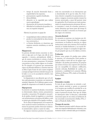 98
León P. Londoño Ocampo
Revista de la Facultad de Psicología Universidad Cooperativa de Colombia -Volumen 5, Número 8 / enero-junio 2009
•	 tiempo de reacción disminuido frente a
impulsividad en las repuestas;
•	 procesamiento cognitivo lentificado;
•	 distractibilidad,
•	 alteración en la capacidad para realizar
nuevos aprendizajes;
•	 disminución de la memoria inmediata; y
•	 dificultad en la realización de pruebas o ta-
reas con requisito temporal.
Además, los pacientes se quejan de:
•	 incapacidad para tolerar ambientes ruidosos;
•	 pierden la continuidad de las ideas durante
una conversación; y
•	 se frustran fácilmente, en situaciones que
requieren atención simultánea, en más de
una tarea.
Hipoprosexia
La persona afectada intenta concentrar su aten-
ción en algo pero no lo logra más allá de unos
segundos o minutos, principalmente debido a
que de manera involuntaria se orienta y focaliza
en otros pensamientos y sensaciones. Si reintenta
concentrarse no hay cambio alguno en el resulta-
do. Un ejemplo es la persona que ansiosamente
espera una llamada telefónica y mientras tanto lee
un libro. Capta el texto de unos cuantos renglones
y aunque prosigue la lectura entiende muy poco de
lo leído o se ve en la necesidad de volverlo a leer
para entenderlo.
La hipoprosexia es una alteración que en la clí-
nica suele presentarse en pacientes con trastorno de
ansiedad y depresión. En el delirium, aparece acom-
pañada de compromiso en el estado de conciencia.
Hiperprosexia
La atención se mantiene focalizada y concentrada
en determinados objetos, eventos, pensamientos,
recuerdos o sensaciones. Un ejemplo es una parti-
da de ajedrez, donde los jugadores se concentran
casi exclusivamente en las piezas del tablero y todo
su interés gira alrededor de las jugadas venideras.
En la clínica la hiperprosexia, en la mayoría de
veces sucede de manera involuntaria, en casos ex-
tremos los pacientes pueden observarse totalmen-
te ensimismados y ajenos a cuanto los rodea.
En algunos trastornos psicóticos los pacientes
están tan concentrados en sus alucinaciones que
se desentienden de lo que los rodea. En el tras-
torno obsesivo-compulsivo, los pensamientos, im-
pulsos e imágenes recurrentes pueden tomarse los
recursos atencionales, a pesar del paciente tratar
de suprimirlos. En el trastorno por estrés postrau-
mático, la reexperimentación persistente del suce-
so traumático a través de recuerdos intrusivos y
sueños determina que buena parte del tiempo la
atención se focalice y concentre en el trauma que
dio origen a los síntomas.
Atención distráctil
Se encuentra en personas con trastorno por dé-
ficit de atención e hiperactividad. No consiguen
concentrarse, no focalizan la atención, no siguen
instrucciones,entre otros síntomas.En la manía la
atención se traslada fácilmente y con mucha fre-
cuencia, pero siempre se acompaña de algún inte-
rés, por pequeño que sea, en los objetos y eventos.
Evaluación
Existen varios grupos de pruebas para evaluar
la atención y la concentración. Estas pruebas se
pueden realizar a través del uso de equipos espe-
cializados o de pruebas psicométricas. Se propone
que existen al menos cinco aspectos de la atención
que son susceptibles de evaluarse: codificación,
atención enfocada, flexibilidad de cambio, sos-
tenimiento y estabilidad de la atención (Mirsky,
Anthony & Duncan, 1991, citado en González &
Ramos, 2006).
Equipos
Potenciales evocados
Se trata de que al presentar un estímulo a cual-
quier sistema sensorial, se genera un potencial
en el receptor, que modifica la actividad de su vía
nerviosa hasta su proyección en la corteza, gene-
rando el potencial evocado. Este tipo de estudio
da información sobre: la dirección y selectividad
atencional, espera de una señal y la facilitación de
vías sensoriales (concentración) (Ardila, 1976, ci-
tado en Pineda & Ardila, 1991).
Tiempos de reacción
Esta evaluación permite medir la demora más leve
entre una respuesta habitualmente voluntaria y una
incitación inicial o estímulo dado por el evaluador.
Pensando Psicologia Vol5 Num8.indd 98 02/09/2010 06:49:51 a.m.
 
