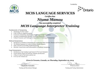 RRRMCIS LANGUAGE SERVICES
Certifies that
Ntona Manou
has successfully completed
MCIS Language Interpreter Training
Fundamentals of Interpreting
• Interpreting 101-Part I and II
• Code of Ethics & Applied Scenarios
• Consecutive Interpreting, Simultaneous Interpreting, & Sight Translation
• Accuracy in Interpreting & Memory, Focus and Assertiveness
• Cultural Awareness and Challenges to Impartiality & Technology in Interpreting
Medical Interpretation
• Introduction to Healthcare Interpretation & Terminology-Body Systems, Diseases and Procedures
• The Medical Interpreter in Context & Mental Health Scenarios
• Safety and Self Care & Public Health Interpreting
• Decorum, Assertiveness and Professionalism in Healthcare Interpreting
Legal Interpretation
• Introduction to the Canadian Legal System & The Court Interpreter
• Layout and Key Players & Protocols, Etiquette and Decorum
• A Day in Court & The Family and the Law
• Civil Law & Criminal Law
Given in Toronto, Canada, on Thursday, September 25, 2014
Alejandro Gonzalez Princess Hew
Training and Recruitment Manager Training and Testing Administrator
 