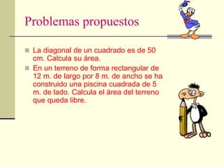 Problemas propuestos
 La diagonal de un cuadrado es de 50
cm. Calcula su área.
 En un terreno de forma rectangular de
12 m. de largo por 8 m. de ancho se ha
construido una piscina cuadrada de 5
m. de lado. Calcula el área del terreno
que queda libre.
 