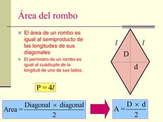 Área del rombo
 El área de un rombo es
igual al semiproducto de
las longitudes de sus
diagonales
 El perímetro de un rombo es
igual al cuádruple de la
longitud de uno de sus lados.
Diagonal diagonal
Area =
2
 D d
A =
2

D
d
P = 4l
l
l
 