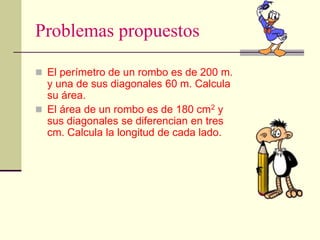 Problemas propuestos
 El perímetro de un rombo es de 200 m.
y una de sus diagonales 60 m. Calcula
su área.
 El área de un rombo es de 180 cm2 y
sus diagonales se diferencian en tres
cm. Calcula la longitud de cada lado.
 