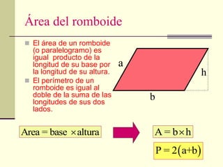 Área del romboide
 El área de un romboide
(o paralelogramo) es
igual producto de la
longitud de su base por
la longitud de su altura.
 El perímetro de un
romboide es igual al
doble de la suma de las
longitudes de sus dos
lados.
Area = base altura
 A = b h

h
b
a
 
P = 2 a+b
 