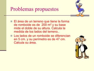Problemas propuestos
 El área de un terreno que tiene la forma
de romboide es de 200 m2.y su base
mide el doble de su altura. Calcula la
medida de los lados del terreno..
 Los lados de un romboide se diferencian
en 5 cm. y su perímetro es de 47 cm.
Calcula su área.
 