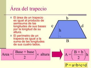 Área del trapecio
 El área de un trapecio
es igual al producto de
semisuma de las
longitudes de sus bases
por la longitud de su
altura.
 El perímetro de un
trapecio es igual a la
suma de las longitudes
de sus cuatro lados.
Base + base
Area = altura
2
 

 
 
B + b
A = h
2
 
 
 
B
h
b
P = a+b+c+d
c d
 