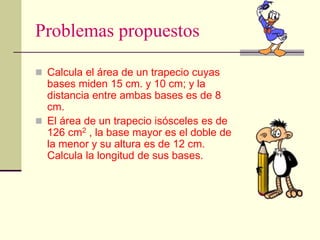Problemas propuestos
 Calcula el área de un trapecio cuyas
bases miden 15 cm. y 10 cm; y la
distancia entre ambas bases es de 8
cm.
 El área de un trapecio isósceles es de
126 cm2 , la base mayor es el doble de
la menor y su altura es de 12 cm.
Calcula la longitud de sus bases.
 