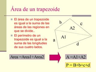 Área de un trapezoide
 El área de un trapezoide
es igual a la suma de las
áreas de las regiones en
que se divide..
 El perímetro de un
trapezoide es igual a la
suma de las longitudes
de sus cuatro lados.
Area =Area1+Area2 A=A1+A2
c
A1
b
P = B+b+c+d
a
d
A2
 