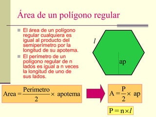 Área de un polígono regular
 El área de un polígono
regular cualquiera es
igual al producto del
semiperímetro por la
longitud de su apotema.
 El perímetro de un
polígono regular de n
lados es igual a n veces
la longitud de uno de
sus lados.
Perimetro
Area = apotema
2

P
A = ap
2

l
ap
P = n l

 