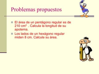 Problemas propuestos
 El área de un pentágono regular es de
210 cm2 . Calcula la longitud de su
apotema.
 Los lados de un hexágono regular
miden 8 cm. Calcula su área.
 