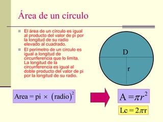 Área de un círculo
 El área de un círculo es igual
al producto del valor de pi por
la longitud de su radio
elevado al cuadrado.
 El perímetro de un circulo es
igual a longitud de
circunferencia que lo limita.
La longitud de la
circunferencia es igual al
doble producto del valor de pi
por la longitud de su radio.
 
2
Area = pi radio
 2
A = r

D
r
Lc = 2 r

 