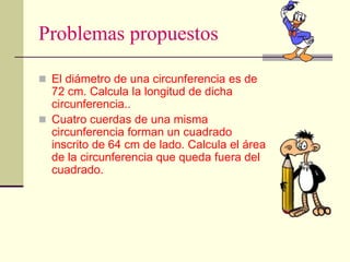 Problemas propuestos
 El diámetro de una circunferencia es de
72 cm. Calcula la longitud de dicha
circunferencia..
 Cuatro cuerdas de una misma
circunferencia forman un cuadrado
inscrito de 64 cm de lado. Calcula el área
de la circunferencia que queda fuera del
cuadrado.
 
