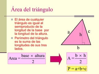 Área del triángulo
 El área de cualquier
triángulo es igual al
semiproducto de la
longitud de la base por
la longitud de la altura.
 Perímetro del triángulo
es la suma de las
longitudes de sus tres
lados.
base altura
Area =
2
 b h
A =
2

b
h
P = a+b+c
a c
 