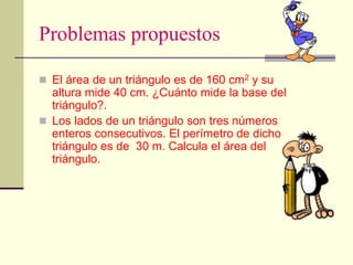 Problemas propuestos
 El área de un triángulo es de 160 cm2 y su
altura mide 40 cm. ¿Cuánto mide la base del
triángulo?.
 Los lados de un triángulo son tres números
enteros consecutivos. El perímetro de dicho
triángulo es de 30 m. Calcula el área del
triángulo.
 