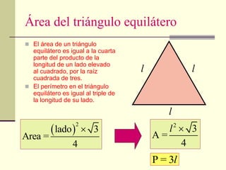 Área del triángulo equilátero
 El área de un triángulo
equilátero es igual a la cuarta
parte del producto de la
longitud de un lado elevado
al cuadrado, por la raíz
cuadrada de tres.
 El perímetro en el triángulo
equilátero es igual al triple de
la longitud de su lado.
 
2
3
lado
Area =
4

2
3
A =
4
l 
l
h
l l
P = 3l
 