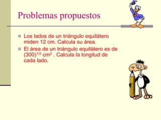 Problemas propuestos
 Los lados de un triángulo equilátero
miden 12 cm. Calcula su área.
 El área de un triángulo equilátero es de
(300)1/2 cm2 . Calcula la longitud de
cada lado.
 