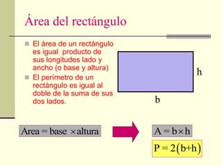 Área del rectángulo
 El área de un rectángulo
es igual producto de
sus longitudes lado y
ancho (o base y altura)
 El perímetro de un
rectángulo es igual al
doble de la suma de sus
dos lados.
Area = base altura
 A = b h

h
b
 
P = 2 b+h
 