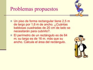 Problemas propuestos
 Un piso de forma rectangular tiene 2,5 m
de largo por 1,6 m de ancho. ¿Cuántas
baldosas cuadradas de 20 cm de lado se
necesitarán para cubrirlo?.
 El perímetro de un rectángulo es de 64
m; su largo es de 16 m. más que su
ancho. Calcula el área del rectángulo.
 