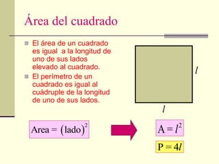 Área del cuadrado
 El área de un cuadrado
es igual a la longitud de
uno de sus lados
elevado al cuadrado.
 El perímetro de un
cuadrado es igual al
cuádruple de la longitud
de uno de sus lados.
 
2
Area = lado
2
A = l
l
l
P = 4l
 
