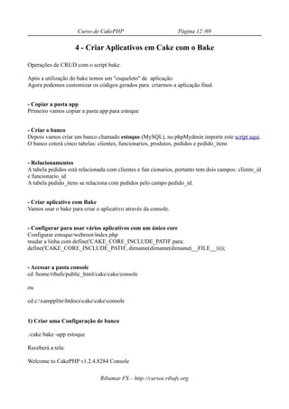 Curso de CakePHP                           Página 12 /69

                    4 - Criar Aplicativos em Cake com o Bake

Operações de CRUD com o script bake.

Após a utilização do bake temos um "esqueleto" de aplicação.
Agora podemos customizar os códigos gerados para criarmos a aplicação final.


- Copiar a pasta app
Primeiro vamos copiar a pasta app para estoque


- Criar o banco
Depois vamos criar um banco chamado estoque (MySQL), no phpMydmin importe este script aqui.
O banco coterá cinco tabelas: clientes, funcionarios, produtos, pedidos e pedido_itens


- Relacionamentos
A tabela pedidos está relacionada com clientes e fun cionarios, portanto tem dois campos: cliente_id
e funcionario_id
A tabela pedido_itens se relaciona com pedidos pelo campo pedido_id.


- Criar aplicativo com Bake
Vamos usar o bake para criar o aplicativo através da console.


- Configurar para usar vários aplicativos com um único core
Configurar estoque/webroot/index.php
mudar a linha com define('CAKE_CORE_INCLUDE_PATH' para:
define('CAKE_CORE_INCLUDE_PATH', dirname(dirname(dirname(__FILE__))));


- Acessar a pasta console
cd /home/ribafs/public_html/cake/cake/console

ou

cd c:xampplitehtdocscakecakeconsole


1) Criar uma Configuração de banco

./cake bake -app estoque

Receberá a tela:

Welcome to CakePHP v1.2.4.8284 Console

                               Ribamar FS – http://cursos.ribafs.org
 