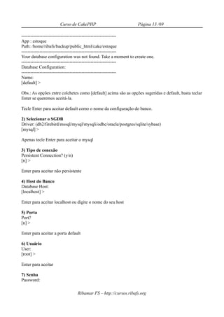 Curso de CakePHP                          Página 13 /69

---------------------------------------------------------------
App : estoque
Path: /home/ribafs/backup/public_html/cake/estoque
---------------------------------------------------------------
Your database configuration was not found. Take a moment to create one.
---------------------------------------------------------------
Database Configuration:
---------------------------------------------------------------
Name:
[default] >

Obs.: As opções entre colchetes como [default] acima são as opções sugeridas e default, basta teclar
Enter se queremos aceitá-la.

Tecle Enter para aceitar default como o nome da configuração do banco.

2) Selecionar o SGDB
Driver: (db2/firebird/mssql/mysql/mysqli/odbc/oracle/postgres/sqlite/sybase)
[mysql] >

Apenas tecle Enter para aceitar o mysql

3) Tipo de conexão
Persistent Connection? (y/n)
[n] >

Enter para aceitar não persistente

4) Host do Banco
Database Host:
[localhost] >

Enter para aceitar localhost ou digite o nome do seu host

5) Porta
Port?
[n] >

Enter para aceitar a porta default

6) Usuário
User:
[root] >

Enter para aceitar

7) Senha
Password:

                                Ribamar FS – http://cursos.ribafs.org
 