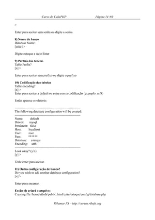 Curso de CakePHP                           Página 14 /69

>

Enter para aceitar sem senha ou digite a senha

8) Nome do banco
Database Name:
[cake] >

Digite estoque e tecle Enter

9) Prefixo das tabelas
Table Prefix?
[n] >

Enter para aceitar sem prefixo ou digite o prefixo

10) Codificação das tabelas
Table encoding?
[n] >
Enter para aceitar a default ou entre com a codificação (exemplo: utf8)

Então aparece o relatório:

---------------------------------------------------------------
The following database configuration will be created:
---------------------------------------------------------------
Name:          default
Driver:       mysql
Persistent: false
Host:        localhost
User:        root
Pass:        ******
Database: estoque
Encoding: utf8
---------------------------------------------------------------
Look okay? (y/n)
[y] >

Tecle enter para aceitar.

11) Outra configuração de banco?
Do you wish to add another database configuration?
[n] >

Enter para encerrar.

Então ele criará o arquivo:
Creating file /home/ribafs/public_html/cake/estoque/config/database.php

                                    Ribamar FS – http://cursos.ribafs.org
 
