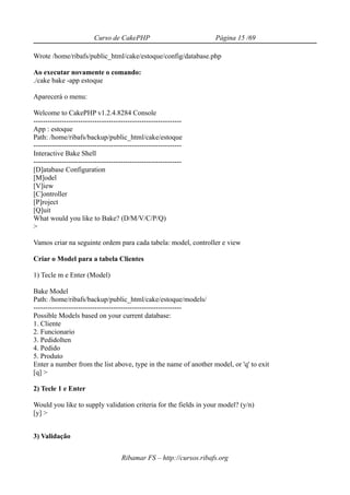 Curso de CakePHP                            Página 15 /69

Wrote /home/ribafs/public_html/cake/estoque/config/database.php

Ao executar novamente o comando:
./cake bake -app estoque

Aparecerá o menu:

Welcome to CakePHP v1.2.4.8284 Console
---------------------------------------------------------------
App : estoque
Path: /home/ribafs/backup/public_html/cake/estoque
---------------------------------------------------------------
Interactive Bake Shell
---------------------------------------------------------------
[D]atabase Configuration
[M]odel
[V]iew
[C]ontroller
[P]roject
[Q]uit
What would you like to Bake? (D/M/V/C/P/Q)
>

Vamos criar na seguinte ordem para cada tabela: model, controller e view

Criar o Model para a tabela Clientes

1) Tecle m e Enter (Model)

Bake Model
Path: /home/ribafs/backup/public_html/cake/estoque/models/
---------------------------------------------------------------
Possible Models based on your current database:
1. Cliente
2. Funcionario
3. PedidoIten
4. Pedido
5. Produto
Enter a number from the list above, type in the name of another model, or 'q' to exit
[q] >

2) Tecle 1 e Enter

Would you like to supply validation criteria for the fields in your model? (y/n)
[y] >


3) Validação


                                     Ribamar FS – http://cursos.ribafs.org
 