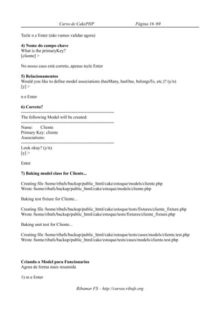 Curso de CakePHP                            Página 16 /69

Tecle n e Enter (não vamos validar agora)

4) Nome do campo chave
What is the primaryKey?
[cliente] >

No nosso caso está correto, apenas tecle Enter

5) Relacionamentos
Would you like to define model associations (hasMany, hasOne, belongsTo, etc.)? (y/n)
[y] >

n e Enter

6) Correto?
---------------------------------------------------------------
The following Model will be created:
---------------------------------------------------------------
Name:        Cliente
Primary Key: cliente
Associations:
---------------------------------------------------------------
Look okay? (y/n)
[y] >

Enter

7) Baking model class for Cliente...

Creating file /home/ribafs/backup/public_html/cake/estoque/models/cliente.php
Wrote /home/ribafs/backup/public_html/cake/estoque/models/cliente.php

Baking test fixture for Cliente...

Creating file /home/ribafs/backup/public_html/cake/estoque/tests/fixtures/cliente_fixture.php
Wrote /home/ribafs/backup/public_html/cake/estoque/tests/fixtures/cliente_fixture.php

Baking unit test for Cliente...

Creating file /home/ribafs/backup/public_html/cake/estoque/tests/cases/models/cliente.test.php
Wrote /home/ribafs/backup/public_html/cake/estoque/tests/cases/models/cliente.test.php



Criando o Model para Funcionarios
Agora de forma mais resumida

1) m e Enter

                                     Ribamar FS – http://cursos.ribafs.org
 