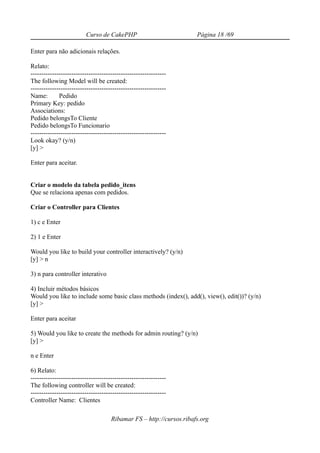 Curso de CakePHP                            Página 18 /69

Enter para não adicionais relações.

Relato:
---------------------------------------------------------------
The following Model will be created:
---------------------------------------------------------------
Name:        Pedido
Primary Key: pedido
Associations:
Pedido belongsTo Cliente
Pedido belongsTo Funcionario
---------------------------------------------------------------
Look okay? (y/n)
[y] >

Enter para aceitar.


Criar o modelo da tabela pedido_itens
Que se relaciona apenas com pedidos.

Criar o Controller para Clientes

1) c e Enter

2) 1 e Enter

Would you like to build your controller interactively? (y/n)
[y] > n

3) n para controller interativo

4) Incluir métodos básicos
Would you like to include some basic class methods (index(), add(), view(), edit())? (y/n)
[y] >

Enter para aceitar

5) Would you like to create the methods for admin routing? (y/n)
[y] >

n e Enter

6) Relato:
---------------------------------------------------------------
The following controller will be created:
---------------------------------------------------------------
Controller Name: Clientes

                                     Ribamar FS – http://cursos.ribafs.org
 