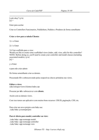 Curso de CakePHP                            Página 19 /69

---------------------------------------------------------------
Look okay? (y/n)
[y] >

Enter para aceitar

Criar os Controllers Funcionarios, PedidoItens, Pedidos e Produtos de forma semelhante


Criar a view para a tabela Clientes

1) v e Enter

2) 1 e Enter

3) Criar scaffolds para a view:
Would you like to create some scaffolded views (index, add, view, edit) for this controller?
NOTE: Before doing so, you'll need to create your controller and model classes (including
associated models). (y/n)
[n] >

y e Enter

n para não criar admin

De forma semenlhante criar as demais.

Procurando ID e sobrescrevendo pelas respectivas chaves primárias nas views.


Editar a views
cake/estoque/views/clientes/index.ctp

Procurar por id e sobrescrever com cliente.

Assim com as demais views.

Com isso temos um aplicativo com muitos bons recursos: CRUD, paginação, CSS, etc.


Para criar um novo projeto com bake use:
./cake bake -p nomeprojeto


Para ir direto para model, controller ou view:
./cake bake -app nomeapp model
./cake bake -app nomeapp controller
./cake bake -app nomeapp view

                                     Ribamar FS – http://cursos.ribafs.org
 