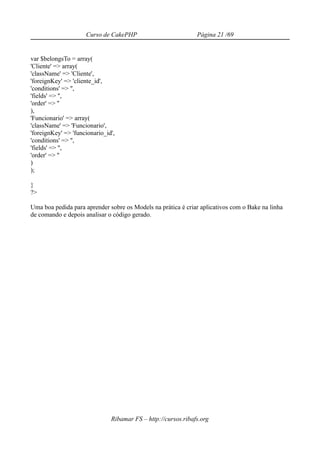 Curso de CakePHP                          Página 21 /69


var $belongsTo = array(
'Cliente' => array(
'className' => 'Cliente',
'foreignKey' => 'cliente_id',
'conditions' => '',
'fields' => '',
'order' => ''
),
'Funcionario' => array(
'className' => 'Funcionario',
'foreignKey' => 'funcionario_id',
'conditions' => '',
'fields' => '',
'order' => ''
)
);

}
?>

Uma boa pedida para aprender sobre os Models na prática é criar aplicativos com o Bake na linha
de comando e depois analisar o código gerado.




                               Ribamar FS – http://cursos.ribafs.org
 
