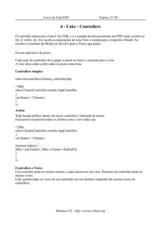 Curso de CakePHP                           Página 22 /69

                                     6 - Cake - Controllers

O controller representa a letra C do VMC e é a camada de processamento em PHP, onde existem os
for, if, while, etc. Ele recebe as requisições de uma View e manda para o respectivo Model. Ao
receber o resultado do Model ele devolve para a Views que pediu.

Em um aplicativo de posts...

Cada ação do controller deve pegar os posts no banco e retornar para a view.
A view deve então exibir todos os posts como lista.

Controllers simples:

cake/ola/controllers/clientes_controller.php

<?php
class ClientesController extends AppController
{
var $name = 'Clientes';
}
?>
Action
Toda função pública dentro da classe controller é chamada de action.
Esta action visualizará todos os clientes com a view index.ctp

<?php
class ClientesController extends AppController
{
var $name = 'Clientes';

function index() {
$this->set('clientes', $this->Cliente->find('all'));
}
}
?>

Controllers e Views
Um controller pode ter muitos actions e cada action tem sua view. Portanto um controller pode ter
muitas views.
Cake guarda todas as views de um controller em um diretório separado (do mesmo nome do
controller).




                                  Ribamar FS – http://cursos.ribafs.org
 