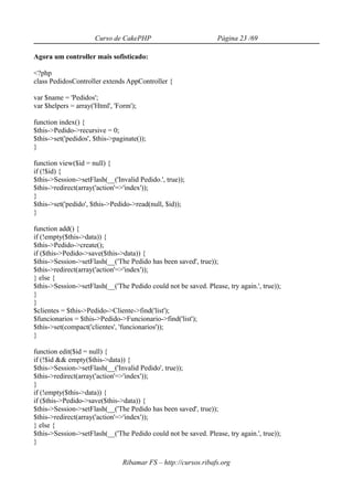 Curso de CakePHP                           Página 23 /69

Agora um controller mais sofisticado:

<?php
class PedidosController extends AppController {

var $name = 'Pedidos';
var $helpers = array('Html', 'Form');

function index() {
$this->Pedido->recursive = 0;
$this->set('pedidos', $this->paginate());
}

function view($id = null) {
if (!$id) {
$this->Session->setFlash(__('Invalid Pedido.', true));
$this->redirect(array('action'=>'index'));
}
$this->set('pedido', $this->Pedido->read(null, $id));
}

function add() {
if (!empty($this->data)) {
$this->Pedido->create();
if ($this->Pedido->save($this->data)) {
$this->Session->setFlash(__('The Pedido has been saved', true));
$this->redirect(array('action'=>'index'));
} else {
$this->Session->setFlash(__('The Pedido could not be saved. Please, try again.', true));
}
}
$clientes = $this->Pedido->Cliente->find('list');
$funcionarios = $this->Pedido->Funcionario->find('list');
$this->set(compact('clientes', 'funcionarios'));
}

function edit($id = null) {
if (!$id && empty($this->data)) {
$this->Session->setFlash(__('Invalid Pedido', true));
$this->redirect(array('action'=>'index'));
}
if (!empty($this->data)) {
if ($this->Pedido->save($this->data)) {
$this->Session->setFlash(__('The Pedido has been saved', true));
$this->redirect(array('action'=>'index'));
} else {
$this->Session->setFlash(__('The Pedido could not be saved. Please, try again.', true));
}

                                Ribamar FS – http://cursos.ribafs.org
 
