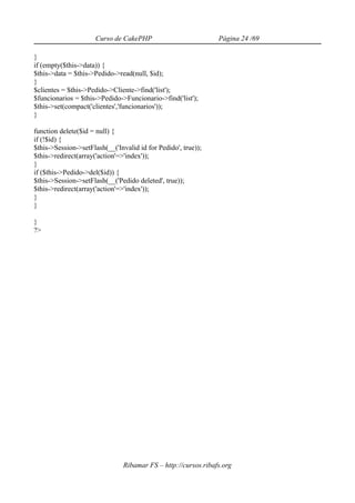 Curso de CakePHP                          Página 24 /69

}
if (empty($this->data)) {
$this->data = $this->Pedido->read(null, $id);
}
$clientes = $this->Pedido->Cliente->find('list');
$funcionarios = $this->Pedido->Funcionario->find('list');
$this->set(compact('clientes','funcionarios'));
}

function delete($id = null) {
if (!$id) {
$this->Session->setFlash(__('Invalid id for Pedido', true));
$this->redirect(array('action'=>'index'));
}
if ($this->Pedido->del($id)) {
$this->Session->setFlash(__('Pedido deleted', true));
$this->redirect(array('action'=>'index'));
}
}

}
?>




                                Ribamar FS – http://cursos.ribafs.org
 