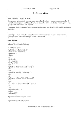 Curso de CakePHP                          Página 25 /69

                                        7 - Cake - Views

View representa a letra V do MVC.
As views são responsáveis por receber as requisições do cliente e mandar para o controller. O
controller manda para o model que devolve ao controller. Então o controller devolve para a view,
que renderiza o resultado para o cliente.
Lembrando que a view não deve ter nenhum contato direto com o model mas sempre passar pelo
controller.


Convenção - Todo action dos controllers e sua correspondente view tem o mesmo nome.
Quando o action finaliza a execução a view é renderizada.

View simples:

cake/ola/views/clientes/index.ctp

<h2>Clientes</h2>
<?php if(empty($clientes)): ?>
Nenum cliente encontrado
<?php else: ?>
<table>
<tr>
<th>ID</th>
<th>Nome</th>
<th>Ações</th>
</tr>
<?php foreach ($clientes as $cliente): ?>
<tr>
<td>
<?php echo $cliente['Cliente']['id'] ?>
</td>
<td>
<?php echo $cliente['Cliente']['nome'] ?>
</td>
<td>
<!-- actions on tasks will be added later -->
</td>
</tr>
<?php endforeach; ?>
</table>
<?php endif; ?>

Agora chamar no navegador assim:

http://localhost/cake/ola/clientes


                                Ribamar FS – http://cursos.ribafs.org
 