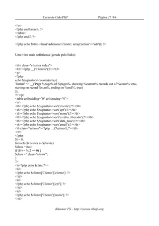 Curso de CakePHP                           Página 27 /69

</tr>
<?php endforeach; ?>
</table>
<?php endif; ?>

<?php echo $html->link('Adicionar Cliente', array('action'=>'add')); ?>


Uma view mais sofisticada (gerada pelo Bake):


<div class="clientes index">
<h2><?php __('Clientes');?></h2>
<p>
<?php
echo $paginator->counter(array(
'format' => __('Page %page% of %pages%, showing %current% records out of %count% total,
starting on record %start%, ending on %end%', true)
));
?></p>
<table cellpadding="0" cellspacing="0">
<tr>
<th><?php echo $paginator->sort('cliente');?></th>
<th><?php echo $paginator->sort('cpf');?></th>
<th><?php echo $paginator->sort('nome');?></th>
<th><?php echo $paginator->sort('credito_liberado');?></th>
<th><?php echo $paginator->sort('data_nasc');?></th>
<th><?php echo $paginator->sort('email');?></th>
<th class="actions"><?php __('Actions');?></th>
</tr>
<?php
$i = 0;
foreach ($clientes as $cliente):
$class = null;
if ($i++ % 2 == 0) {
$class = ' class="altrow"';
}
?>
<tr<?php echo $class;?>>
<td>
<?php echo $cliente['Cliente']['cliente']; ?>
</td>
<td>
<?php echo $cliente['Cliente']['cpf']; ?>
</td>
<td>
<?php echo $cliente['Cliente']['nome']; ?>
</td>


                               Ribamar FS – http://cursos.ribafs.org
 