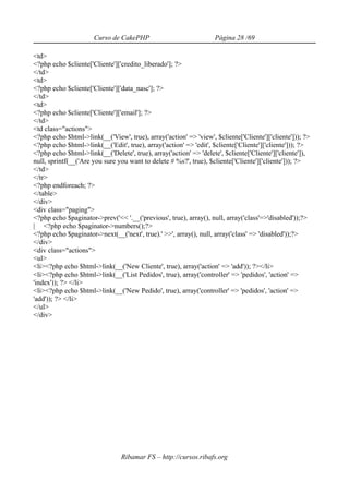 Curso de CakePHP                             Página 28 /69

<td>
<?php echo $cliente['Cliente']['credito_liberado']; ?>
</td>
<td>
<?php echo $cliente['Cliente']['data_nasc']; ?>
</td>
<td>
<?php echo $cliente['Cliente']['email']; ?>
</td>
<td class="actions">
<?php echo $html->link(__('View', true), array('action' => 'view', $cliente['Cliente']['cliente'])); ?>
<?php echo $html->link(__('Edit', true), array('action' => 'edit', $cliente['Cliente']['cliente'])); ?>
<?php echo $html->link(__('Delete', true), array('action' => 'delete', $cliente['Cliente']['cliente']),
null, sprintf(__('Are you sure you want to delete # %s?', true), $cliente['Cliente']['cliente'])); ?>
</td>
</tr>
<?php endforeach; ?>
</table>
</div>
<div class="paging">
<?php echo $paginator->prev('<< '.__('previous', true), array(), null, array('class'=>'disabled'));?>
| <?php echo $paginator->numbers();?>
<?php echo $paginator->next(__('next', true).' >>', array(), null, array('class' => 'disabled'));?>
</div>
<div class="actions">
<ul>
<li><?php echo $html->link(__('New Cliente', true), array('action' => 'add')); ?></li>
<li><?php echo $html->link(__('List Pedidos', true), array('controller' => 'pedidos', 'action' =>
'index')); ?> </li>
<li><?php echo $html->link(__('New Pedido', true), array('controller' => 'pedidos', 'action' =>
'add')); ?> </li>
</ul>
</div>




                                Ribamar FS – http://cursos.ribafs.org
 