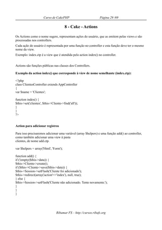 Curso de CakePHP                           Página 29 /69

                                         8 - Cake - Actions

Os Actions como o nome sugere, representam ações do usuário, que as emitem pelas views e são
processadas nos controllers.
Cada ação do usuário é representada por uma função no controller e esta função deve ter o mesmo
nome da view.
Exemplo: index.ctp é a view que é atendida pelo action index() no controller.


Actions são funções públicas nas classes dos Controllers.

Exemplo da action index() que corresponde à view de nome semelhante (index.ctp):

<?php
class ClientesController extends AppController
{
var $name = 'Clientes';

function index() {
$this->set('clientes', $this->Cliente->find('all'));
}
}
?>


Action para adicionar registros

Para isso precisaremos adicionar uma variável (array $helpers) e uma função add() ao controller,
como também adicionar uma view à pasta
clientes, de nome add.ctp.

var $helpers = array('Html', 'Form');

function add() {
if (!empty($this->data)) {
$this->Cliente->create();
if ($this->Cliente->save($this->data)) {
$this->Session->setFlash('Cliente foi adicionado');
$this->redirect(array('action'=>'index'), null, true);
} else {
$this->Session->setFlash('Cliente não adicionado. Tente novamente.');
}
}
}




                                  Ribamar FS – http://cursos.ribafs.org
 