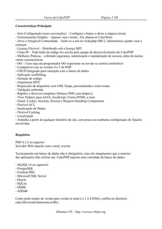 Curso de CakePHP                           Página 3 /69

Características Principais

- Sem Configuração (com convenções) – Configure o banco e deixe a mágica iniciar
- Extremamente Simples – Apenas veja o nome...Ele chama-se Cake/Bolo
- Ativa e Amigável Comunidade – Junte-se a nós no #cakephp (IRC). Adoraríamos ajudar você a
começar
- Licença Flexível – Distribuído sob a licença MIT
- Clean IP – Toda linha de código foi escrita pela equipe de desenvolvimento do CakePHP
- Melhores Práticas – cobrindo segurança, autenticação e manipulação de session, além de muitas
outras características
- OO – Caso seja um programador OO experiente ou novato se sentirá confortável
- Compatível com as versões 4 e 5 do PHP
- CRUD Integrado para interação com o banco de dados
- Aplicação scaffolding
- Geração de código
- Arquitetura MVC
- Requisição de dispatcher com URL limpa, personalizada e rotas/routes
- Validação embutida
- Rápidos e flexíveis templates (Sintaxe PHP, com helpers)
- View Helpers para AJAX, JavaScript, Forms HTML e mais
- Email, Cookie, Security, Session e Request Handling Components
- Flexível ACL
- Sanitização de Dados
- Flexível Caching
- Localização
- Trabalha a partir de qualquer diretório do site, com pouca ou nenhuma configuração do Apache
envolvidas


Requisitos

PHP 4.3.2 ou superior
Servidor Web Apache com o mod_rewrite

Tecnicamente um banco de dados não é obrigatório, mas nós imaginamos que a maioria
das aplicações irão utilizar um. CakePHP suporta uma variedade de banco de dados:

- MySQL (4 ou superior)
- PostgreSQL
- Firebird DB2
- Microsoft SQL Server
- Oracle
- SQLite
- ODBC
- ADOdb

Como pode mudar de versão para versão (a atual é a 1.2.4.8284), confira no diretório:
cake/libs/model/datasources/dbo:

                              Ribamar FS – http://cursos.ribafs.org
 