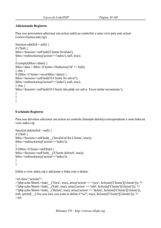 Curso de CakePHP                             Página 30 /69

Adicionando Registros

Para isso precisamos adicionar um action (edit) ao controller e uma view para este action
(views/clientes/edit.ctp).

function edit($id = null) {
if (!$id) {
$this->Session->setFlash('Cliente Inválido');
$this->redirect(array('action'=>'index'), null, true);
}
if (empty($this->data)) {
$this->data = $this->Cliente->find(array('id' => $id));
} else {
if ($this->Cliente->save($this->data)) {
$this->Session->setFlash('O Cliente foi salvo!');
$this->redirect(array('action'=>'index'), null, true);
} else {
$this->Session->setFlash('O Cliente não pôde ser salvo. Favor tentar novamente.');
}
}
}


Excluindo Registros

Para isso devemos adicionar um action ao controle chamado delete() correspondente e uma linha na
view index.ctp

function delete($id = null) {
if (!$id) {
$this->Session->setFlash(__('Invalid id for Cliente', true));
$this->redirect(array('action'=>'index'));
}
if ($this->Cliente->del($id)) {
$this->Session->setFlash(__('Cliente deleted', true));
$this->redirect(array('action'=>'index'));
}
}

Editar a view index.ctp e adicionar a linha com o delete:

<td class="actions">
<?php echo $html->link(__('View', true), array('action' => 'view', $cliente['Cliente']['cliente'])); ?>
<?php echo $html->link(__('Edit', true), array('action' => 'edit', $cliente['Cliente']['cliente'])); ?>
<?php echo $html->link(__('Delete', true), array('action' => 'delete', $cliente['Cliente']['cliente']),
null, sprintf(__('Are you sure you want to delete # %s?', true), $cliente['Cliente']['cliente'])); ?>
</td>



                                Ribamar FS – http://cursos.ribafs.org
 