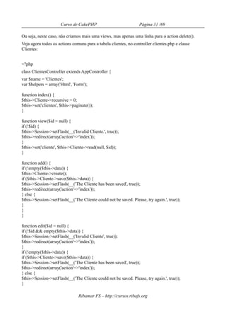 Curso de CakePHP                          Página 31 /69

Ou seja, neste caso, não criamos mais uma views, mas apenas uma linha para o action delete().
Veja agora todos os actions comuns para a tabela clientes, no controller clientes.php e classe
Clientes:


<?php
class ClientesController extends AppController {
var $name = 'Clientes';
var $helpers = array('Html', 'Form');

function index() {
$this->Cliente->recursive = 0;
$this->set('clientes', $this->paginate());
}

function view($id = null) {
if (!$id) {
$this->Session->setFlash(__('Invalid Cliente.', true));
$this->redirect(array('action'=>'index'));
}
$this->set('cliente', $this->Cliente->read(null, $id));
}

function add() {
if (!empty($this->data)) {
$this->Cliente->create();
if ($this->Cliente->save($this->data)) {
$this->Session->setFlash(__('The Cliente has been saved', true));
$this->redirect(array('action'=>'index'));
} else {
$this->Session->setFlash(__('The Cliente could not be saved. Please, try again.', true));
}
}
}

function edit($id = null) {
if (!$id && empty($this->data)) {
$this->Session->setFlash(__('Invalid Cliente', true));
$this->redirect(array('action'=>'index'));
}
if (!empty($this->data)) {
if ($this->Cliente->save($this->data)) {
$this->Session->setFlash(__('The Cliente has been saved', true));
$this->redirect(array('action'=>'index'));
} else {
$this->Session->setFlash(__('The Cliente could not be saved. Please, try again.', true));
}

                                 Ribamar FS – http://cursos.ribafs.org
 
