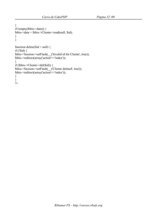 Curso de CakePHP                          Página 32 /69

}
if (empty($this->data)) {
$this->data = $this->Cliente->read(null, $id);
}
}

function delete($id = null) {
if (!$id) {
$this->Session->setFlash(__('Invalid id for Cliente', true));
$this->redirect(array('action'=>'index'));
}
if ($this->Cliente->del($id)) {
$this->Session->setFlash(__('Cliente deleted', true));
$this->redirect(array('action'=>'index'));
}
}
?>




                                Ribamar FS – http://cursos.ribafs.org
 