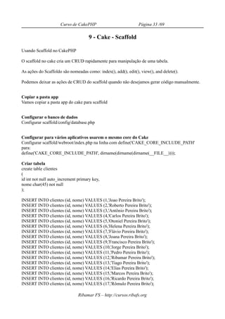 Curso de CakePHP                           Página 33 /69

                                     9 - Cake - Scaffold

Usando Scaffold no CakePHP

O scaffold no cake cria um CRUD rapidamente para manipulação de uma tabela.

As ações do Scaffoldo são nomeadas como: index(), add(), edit(), view(), and delete().

Podemos deixar as ações de CRUD do scaffold quando não desejamos gerar código manualmente.


Copiar a pasta app
Vamos copiar a pasta app do cake para scaffold


Configurar o banco de dados
Configurar scaffold/config/database.php


Configurar para vários aplicativos usarem o mesmo core do Cake
Configurar scaffold/webroot/index.php na linha com define('CAKE_CORE_INCLUDE_PATH'
para:
define('CAKE_CORE_INCLUDE_PATH', dirname(dirname(dirname(__FILE__))));

Criar tabela
create table clientes
(
id int not null auto_increment primary key,
nome char(45) not null
);

INSERT INTO clientes (id, nome) VALUES (1,'Joao Pereira Brito');
INSERT INTO clientes (id, nome) VALUES (2,'Roberto Pereira Brito');
INSERT INTO clientes (id, nome) VALUES (3,'Antônio Pereira Brito');
INSERT INTO clientes (id, nome) VALUES (4,'Carlos Pereira Brito');
INSERT INTO clientes (id, nome) VALUES (5,'Otoniel Pereira Brito');
INSERT INTO clientes (id, nome) VALUES (6,'Helena Pereira Brito');
INSERT INTO clientes (id, nome) VALUES (7,'Flávio Pereira Brito');
INSERT INTO clientes (id, nome) VALUES (8,'Joana Pereira Brito');
INSERT INTO clientes (id, nome) VALUES (9,'Francisco Pereira Brito');
INSERT INTO clientes (id, nome) VALUES (10,'Jorge Pereira Brito');
INSERT INTO clientes (id, nome) VALUES (11,'Pedro Pereira Brito');
INSERT INTO clientes (id, nome) VALUES (12,'Ribamar Pereira Brito');
INSERT INTO clientes (id, nome) VALUES (13,'Tiago Pereira Brito');
INSERT INTO clientes (id, nome) VALUES (14,'Elias Pereira Brito');
INSERT INTO clientes (id, nome) VALUES (15,'Marcos Pereira Brito');
INSERT INTO clientes (id, nome) VALUES (16,'Ricardo Pereira Brito');
INSERT INTO clientes (id, nome) VALUES (17,'Rômulo Pereira Brito');

                               Ribamar FS – http://cursos.ribafs.org
 