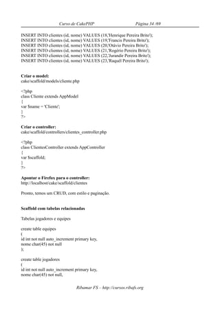 Curso de CakePHP                          Página 34 /69

INSERT INTO clientes (id, nome) VALUES (18,'Henrique Pereira Brito');
INSERT INTO clientes (id, nome) VALUES (19,'Francis Pereira Brito');
INSERT INTO clientes (id, nome) VALUES (20,'Otávio Pereira Brito');
INSERT INTO clientes (id, nome) VALUES (21,'Rogério Pereira Brito');
INSERT INTO clientes (id, nome) VALUES (22,'Jurandir Pereira Brito');
INSERT INTO clientes (id, nome) VALUES (23,'Raquél Pereira Brito');


Criar o model:
cake/scaffold/models/cliente.php

<?php
class Cliente extends AppModel
{
var $name = 'Cliente';
}
?>

Criar o controller:
cake/scaffold/controllers/clientes_controller.php

<?php
class ClientesController extends AppController
{
var $scaffold;
}
?>

Apontar o Firefox para o controller:
http://localhost/cake/scaffold/clientes

Pronto, temos um CRUD, com estilo e paginação.


Scaffold com tabelas relacionadas

Tabelas jogadores e equipes

create table equipes
(
id int not null auto_increment primary key,
nome char(45) not null
);

create table jogadores
(
id int not null auto_increment primary key,
nome char(45) not null,

                               Ribamar FS – http://cursos.ribafs.org
 