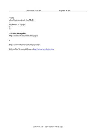 Curso de CakePHP                          Página 36 /69


<?php
class Equipe extends AppModel
{
var $name = 'Equipe';
}
?>

Abrir no navagador:
http://localhost/cake/scaffold/equipes

e

http://localhost/cake/scaffold/jogadores

Original de W.Jason Gilmore - http://www.wjgilmore.com




                               Ribamar FS – http://cursos.ribafs.org
 