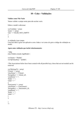 Curso de CakePHP                           Página 37 /69

                                    10 - Cake - Validações

Validar como Não Vazio
Vamos validar o campo nome para não aceitar vazio.

Editar o model e adicionar:

var $validate = array(
'nome' => array(
'rule' => VALID_NOT_EMPTY
)
);

A validação é por campo.
Uma boa idéia é gerar um aplicativo com o bake e ver como ele gera o código da validação no
model.

Agora uma validação que inclui relacionamento:

<?php
class Pedido extends AppModel {

var $name = 'Pedido';
var $primaryKey = 'pedido';

//The Associations below have been created with all possible keys, those that are not needed can be
removed

var $belongsTo = array(
'Cliente' => array(
'className' => 'Cliente',
'foreignKey' => 'cliente_id',
'conditions' => '',
'fields' => '',
'order' => ''
),
'Funcionario' => array(
'className' => 'Funcionario',
'foreignKey' => 'funcionario_id',
'conditions' => '',
'fields' => '',
'order' => ''
)
);

}
?>

                               Ribamar FS – http://cursos.ribafs.org
 