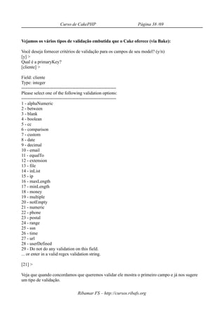 Curso de CakePHP                            Página 38 /69


Vejamos os vários tipos de validação embutida que o Cake oferece (via Bake):

Você deseja fornecer critérios de validação para os campos de seu model? (y/n)
[y] >
Qual é a primaryKey?
[cliente] >

Field: cliente
Type: integer
---------------------------------------------------------------
Please select one of the following validation options:
---------------------------------------------------------------
1 - alphaNumeric
2 - between
3 - blank
4 - boolean
5 - cc
6 - comparison
7 - custom
8 - date
9 - decimal
10 - email
11 - equalTo
12 - extension
13 - file
14 - inList
15 - ip
16 - maxLength
17 - minLength
18 - money
19 - multiple
20 - notEmpty
21 - numeric
22 - phone
23 - postal
24 - range
25 - ssn
26 - time
27 - url
28 - userDefined
29 - Do not do any validation on this field.
... or enter in a valid regex validation string.

[21] >

Veja que quando concordamos que queremos validar ele mostra o primeiro campo e já nos sugere
um tipo de validação.

                                     Ribamar FS – http://cursos.ribafs.org
 