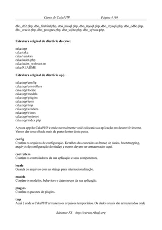 Curso de CakePHP                          Página 4 /69

dbo_db2.php, dbo_firebird.php, dbo_mssql.php, dbo_mysql.php, dbo_mysqli.php, dbo_odbc.php,
dbo_oracle.php, dbo_postgres.php, dbo_sqlite.php, dbo_sybase.php.


Estrutura original do diretório do cake:

cake/app
cake/cake
cake/vendors
cake/index.php
cake/index_webroot.txt
cake/README

Estrutura original do diretório app:

cake/app/config
cake/app/controllers
cake/app/locale
cake/app/models
cake/app/plugins
cake/app/tests
cake/app/tmp
cake/app/vendors
cake/app/views
cake/app/webroot
cake/app/index.php

A pasta app do CakePHP é onde normalmente você colocará sua aplicação em desenvolvimento.
Vamos dar uma olhada mais de perto dentro desta pasta.

config
Contém os arquivos de configuração. Detalhes das conexões ao banco de dados, bootstrapping,
arquivos de configuração do núcleo e outros devem ser armazenados aqui.

controllers
Contém os controladores da sua aplicação e seus componentes.

locale
Guarda os arquivos com as strings para internacionalização.

models
Contém os modelos, behaviors e datasources da sua aplicação.

plugins
Contém os pacotes de plugins.

tmp
Aqui é onde o CakePHP armazena os arquivos temporários. Os dados atuais são armazenados onde

                                Ribamar FS – http://cursos.ribafs.org
 