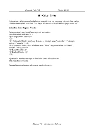 Curso de CakePHP                             Página 40 /69

                                       11 - Cake - Menu

Após criar o código para cada tabela devemos adicionar um menu que integre todo o código.
Uma forma simples e natural de fazer isso é adicionando o arquivo views/pages/home.ctp

Criando a Home Page do Projeto:

Criar appname/views/pages/home.ctp com o conteúdo:
<h1>Bem vindo ao Bake</h1>
<p>Aqui podmeos fazer:</p>
<ul>
<li><?php echo $html->link('Lista de todos os clientes', array('controller' => 'clientes',
'action'=>'index')); ?></li>
<li><?php echo $html->link('Adicionar novo Cliente', array('controller' => 'clientes',
'action'=>'add')); ?></li>
<li>Editar Clientes</li>
<li>Excluir Clientes</li>
</ul>

Agora então podemos navegar no aplicativo como um todo assim:
http://localhost/appname/

Caso exista outros itens os adicione ao arquivo home.ctp.




                                Ribamar FS – http://cursos.ribafs.org
 